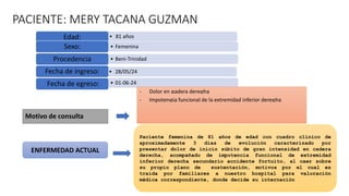 PACIENTE: MERY TACANA GUZMAN
• 81 años
Edad:
• Femenina
Sexo:
• Beni-Trinidad
Procedencia
• 28/05/24
Fecha de ingreso:
• 01-06-24
Fecha de egreso:
Motivo de consulta
ENFERMEDAD ACTUAL
- Dolor en cadera derecha
- Impotencia funcional de la extremidad inferior derecha
Paciente femenina de 81 años de edad con cuadro clínico de
aproximadamente 3 días de evolución caracterizado por
presentar dolor de inicio súbito de gran intensidad en cadera
derecha, acompañado de impotencia funcional de extremidad
inferior derecha secundario accidente fortuito, al caer sobre
su propio plano de sustentación, motivos por el cual es
traída por familiares a nuestro hospital para valoración
médica correspondiente, donde decide su internación
 