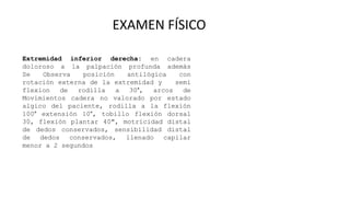 EXAMEN FÍSICO
Extremidad inferior derecha: en cadera
doloroso a la palpación profunda además
Se Observa posición antilógica con
rotación externa de la extremidad y semi
flexion de rodilla a 30°, arcos de
Movimientos cadera no valorado por estado
algico del paciente, rodilla a la flexión
100° extensión 10°, tobillo flexión dorsal
30, flexión plantar 40", motricidad distal
de dedos conservados, sensibilidad distal
de dedos conservados, llenado capilar
menor a 2 segundos
 