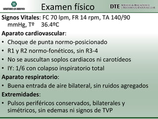 Examen físico
Signos Vitales: FC 70 lpm, FR 14 rpm, TA 140/90
  mmHg, Tº 36.4ºC
Aparato cardiovascular:
• Choque de punta normo-posicionado
• R1 y R2 normo-fonéticos, sin R3-4
• No se auscultan soplos cardiacos ni carotídeos
• IY: 1/6 con colapso inspiratorio total
Aparato respiratorio:
• Buena entrada de aire bilateral, sin ruidos agregados
Extremidades:
• Pulsos periféricos conservados, bilaterales y
  simétricos, sin edemas ni signos de TVP
 