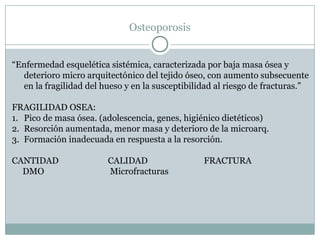 Osteoporosis
“Enfermedad esquelética sistémica, caracterizada por baja masa ósea y
deterioro micro arquitectónico del tejido óseo, con aumento subsecuente
en la fragilidad del hueso y en la susceptibilidad al riesgo de fracturas.”
FRAGILIDAD OSEA:
1. Pico de masa ósea. (adolescencia, genes, higiénico dietéticos)
2. Resorción aumentada, menor masa y deterioro de la microarq.
3. Formación inadecuada en respuesta a la resorción.
CANTIDAD CALIDAD FRACTURA
DMO Microfracturas
 