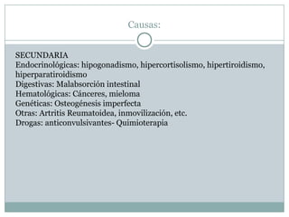 Causas:
SECUNDARIA
Endocrinológicas: hipogonadismo, hipercortisolismo, hipertiroidismo,
hiperparatiroidismo
Digestivas: Malabsorción intestinal
Hematológicas: Cánceres, mieloma
Genéticas: Osteogénesis imperfecta
Otras: Artritis Reumatoidea, inmovilización, etc.
Drogas: anticonvulsivantes- Quimioterapia
 