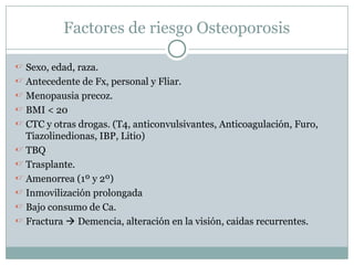 Factores de riesgo Osteoporosis
 Sexo, edad, raza.
 Antecedente de Fx, personal y Fliar.
 Menopausia precoz.
 BMI < 20
 CTC y otras drogas. (T4, anticonvulsivantes, Anticoagulación, Furo,
Tiazolinedionas, IBP, Litio)
 TBQ
 Trasplante.
 Amenorrea (1º y 2º)
 Inmovilización prolongada
 Bajo consumo de Ca.
 Fractura  Demencia, alteración en la visión, caidas recurrentes.
 