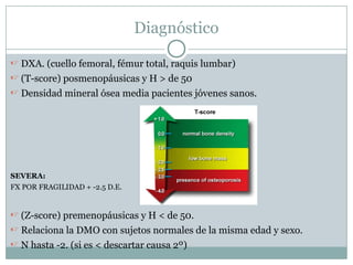 Diagnóstico
 DXA. (cuello femoral, fémur total, raquis lumbar)
 (T-score) posmenopáusicas y H > de 50
 Densidad mineral ósea media pacientes jóvenes sanos.
SEVERA:
FX POR FRAGILIDAD + -2.5 D.E.
 (Z-score) premenopáusicas y H < de 50.
 Relaciona la DMO con sujetos normales de la misma edad y sexo.
 N hasta -2. (si es < descartar causa 2º)
 