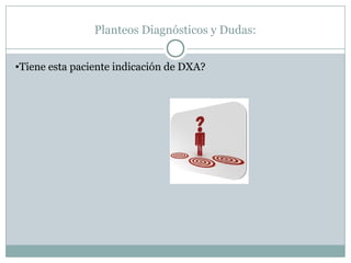 Planteos Diagnósticos y Dudas:
•Tiene esta paciente indicación de DXA?
 