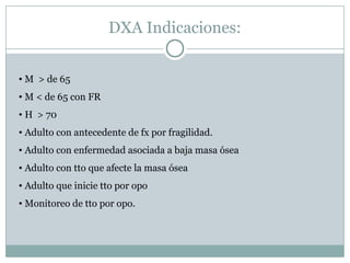 DXA Indicaciones:
• M > de 65
• M < de 65 con FR
• H > 70
• Adulto con antecedente de fx por fragilidad.
• Adulto con enfermedad asociada a baja masa ósea
• Adulto con tto que afecte la masa ósea
• Adulto que inicie tto por opo
• Monitoreo de tto por opo.
 