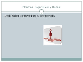 Planteos Diagnósticos y Dudas:
•Debió recibir tto previo para su osteoporosis?
 