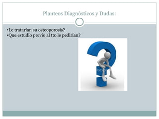 Planteos Diagnósticos y Dudas:
•Le tratarían su osteoporosis?
•Que estudio previo al tto le pedirían?
 