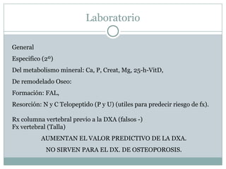 Laboratorio
General
Especifico (2º)
Del metabolismo mineral: Ca, P, Creat, Mg, 25-h-VitD,
De remodelado Oseo:
Formación: FAL,
Resorción: N y C Telopeptido (P y U) (utiles para predecir riesgo de fx).
Rx columna vertebral previo a la DXA (falsos -)
Fx vertebral (Talla)
AUMENTAN EL VALOR PREDICTIVO DE LA DXA.
NO SIRVEN PARA EL DX. DE OSTEOPOROSIS.
 