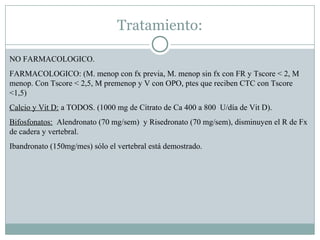 Tratamiento:
NO FARMACOLOGICO.
FARMACOLOGICO: (M. menop con fx previa, M. menop sin fx con FR y Tscore < 2, M
menop. Con Tscore < 2,5, M premenop y V con OPO, ptes que reciben CTC con Tscore
<1,5)
Calcio y Vit D: a TODOS. (1000 mg de Citrato de Ca 400 a 800 U/día de Vit D).
Bifosfonatos: Alendronato (70 mg/sem) y Risedronato (70 mg/sem), disminuyen el R de Fx
de cadera y vertebral.
Ibandronato (150mg/mes) sólo el vertebral está demostrado.
 