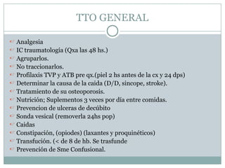TTO GENERAL
 Analgesia
 IC traumatología (Qxa las 48 hs.)
 Agruparlos.
 No traccionarlos.
 Profilaxis TVP y ATB pre qx.(piel 2 hs antes de la cx y 24 dps)
 Determinar la causa de la caida (D/D, sincope, stroke).
 Tratamiento de su osteoporosis.
 Nutrición; Suplementos 3 veces por día entre comidas.
 Prevencion de ulceras de decúbito
 Sonda vesical (removerla 24hs pop)
 Caidas
 Constipación, (opiodes) (laxantes y proquinéticos)
 Transfución. (< de 8 de hb. Se trasfunde
 Prevención de Sme Confusional.
 