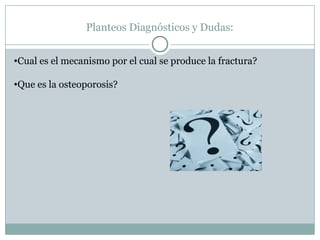 Planteos Diagnósticos y Dudas:
•Cual es el mecanismo por el cual se produce la fractura?
•Que es la osteoporosis?
 