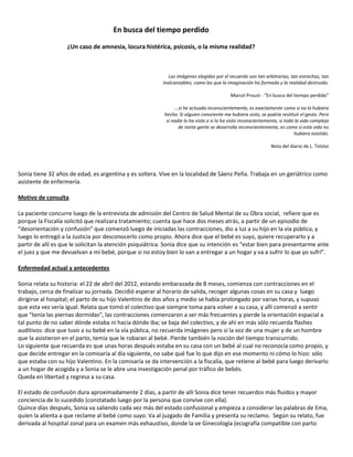 En busca del tiempo perdido

                   ¿Un caso de amnesia, locura histérica, psicosis, o la misma realidad?



                                                             Las imágenes elegidas por el recuerdo son tan arbitrarias, tan estrechas, tan
                                                          inalcanzables, como las que la imaginación ha formado y la realidad destruido.

                                                                                          Marcel Proust - “En busca del tiempo perdido”

                                                               ...si he actuado inconscientemente, es exactamente como si no lo hubiera
                                                          hecho. Si alguien consciente me hubiera visto, se podría restituir el gesto. Pero
                                                           si nadie lo ha visto o si lo ha visto inconscientemente, si toda la vida compleja
                                                                  de tanta gente se desarrolla inconscientemente, es como si esta vida no
                                                                                                                           hubiera existido.

                                                                                                               Nota del diario de L. Tolstoi




Sonia tiene 32 años de edad, es argentina y es soltera. Vive en la localidad de Sáenz Peña. Trabaja en un geriátrico como
asistente de enfermería.

Motivo de consulta

La paciente concurre luego de la entrevista de admisión del Centro de Salud Mental de su Obra social, refiere que es
porque la Fiscalía solicitó que realizara tratamiento; cuenta que hace dos meses atrás, a partir de un episodio de
“desorientación y confusión” que comenzó luego de iniciadas las contracciones, dio a luz a su hijo en la vía pública, y
luego lo entregó a la Justicia por desconocerlo como propio. Ahora dice que el bebé es suyo, quiere recuperarlo y a
partir de allí es que le solicitan la atención psiquiátrica. Sonia dice que su intención es “estar bien para presentarme ante
el juez y que me devuelvan a mi bebé, porque si no estoy bien lo van a entregar a un hogar y va a sufrir lo que yo sufrí”.

Enfermedad actual y antecedentes

Sonia relata su historia: el 22 de abril del 2012, estando embarazada de 8 meses, comienza con contracciones en el
trabajo, cerca de finalizar su jornada. Decidió esperar al horario de salida, recoger algunas cosas en su casa y luego
dirigirse al hospital; el parto de su hijo Valentino de dos años y medio se había prolongado por varias horas, y supuso
que esta vez sería igual. Relata que tomó el colectivo que siempre toma para volver a su casa, y allí comenzó a sentir
que "tenía las piernas dormidas", las contracciones comenzaron a ser más frecuentes y pierde la orientación espacial a
tal punto de no saber dónde estaba ni hacia dónde iba; se baja del colectivo, y de ahí en más sólo recuerda flashes
auditivos: dice que tuvo a su bebé en la vía pública, no recuerda imágenes pero sí la voz de una mujer y de un hombre
que la asistieron en el parto, temía que le robaran al bebé. Pierde también la noción del tiempo transcurrido.
Lo siguiente que recuerda es que unas horas después estaba en su casa con un bebé al cual no reconocía como propio, y
que decide entregar en la comisaría al día siguiente, no sabe qué fue lo que dijo en ese momento ni cómo lo hizo: sólo
que estaba con su hijo Valentino. En la comisaría se da intervención a la fiscalía, que retiene al bebé para luego derivarlo
a un hogar de acogida y a Sonia se le abre una investigación penal por tráfico de bebés.
Queda en libertad y regresa a su casa.

El estado de confusión dura aproximadamente 2 días, a partir de allí Sonia dice tener recuerdos más fluidos y mayor
conciencia de lo sucedido (constatado luego por la persona que convive con ella).
Quince días después, Sonia va saliendo cada vez más del estado confusional y empieza a considerar las palabras de Ema,
quien la alienta a que reclame al bebé como suyo. Va al juzgado de Familia y presenta su reclamo. Según su relato, fue
derivada al hospital zonal para un examen más exhaustivo, donde la ve Ginecología (ecografía compatible con parto
 