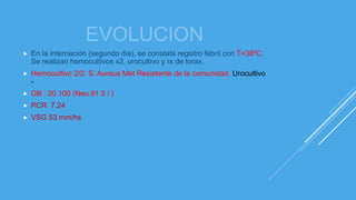 EVOLUCION
 En la internación (segundo dia), se constata registro febril con T=38ºC.
Se realizan hemocultivos x2, urocultivo y rx de torax.
 Hemocultivo 2/2: S. Aureus Met Resistente de la comunidad. Urocultivo
-
 GB : 20.100 (Neu:91.5 / )
 PCR 7.24
 VSG 53 mm/hs
 