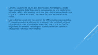  La OMV usualmente ocurre por diseminación hematógena, desde
focos infecciosos distantes o como complicación de una bacteriemia
primaria, debido a la amplia y particular vascularización de la columna,
lo que la convierte en asiento frecuente de focos secundarios de
sepsis.
 Las vértebras son el sitio mas común de OM hematógena en adultos.
El disco intervertebral, ubicado en el espacio intervertebral, no tiene
irrigación directa en el adulto (es avascular), por lo que las OMVN
originadas por siembra hematógena suelen afectar dos vértebras
adyacentes y el disco intervertebral.
 
