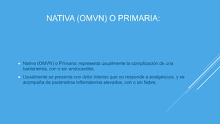 NATIVA (OMVN) O PRIMARIA:
 Nativa (OMVN) o Primaria: representa usualmente la complicación de una
bacteriemia, con o sin endocarditis.
 Usualmente se presenta con dolor intenso que no responde a analgésicos, y se
acompaña de parámetros inflamatorios elevados, con o sin fiebre.
 