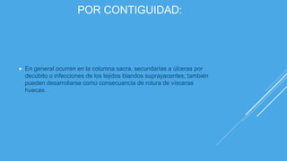 POR CONTIGUIDAD:
 En general ocurren en la columna sacra, secundarias a úlceras por
decúbito o infecciones de los tejidos blandos suprayacentes; también
pueden desarrollarse como consecuencia de rotura de vísceras
huecas.
 