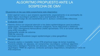 ALGORITMO PROPUESTO ANTE LA
SOSPECHA DE OMV
Situaciones en las que debe sospecharse este diagnóstico
 Dolor espinal nuevo o que empeora agudamente, especialmente si se acompaña de
fiebre Signo neurológico periférico nuevo acompañado de fiebre
Dolor espinal luego de una bacteriemia por S. aureus o endocarditis infecciosa
 Evaluación inicial
 Historia clínica con especial atención a los datos epidemiológicos para brucelosis,
tuberculosis, procedimientos invasivos urológicos, focos infecciosos a distancia.
PCR, VSG, hemograma,Hemocultivos (rédito aproximado 70% si se toman antes del
inicio ATB) Urocultivo
Radiografía simple de columna
RNM de columna
Serología para Brucelosis (según epidemiología y área geográfica)
 Manejo inicial
 Paciente séptico o inestable: iniciar ATB empíricos luego de tomar muestras.
Paciente estable, sin absceso, sin compromiso neurológico: continuar algoritmo
diagnóstico etiológico Paciente con absceso, columna inestable o compromiso
neurológico: RNM de urgencia, conducta quirúrgica diagnóstica y terapéutica e inicio de
ATB empíricos
 