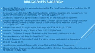 BIBLIOGRAFÍA SUGERIDA
 Zimmerli W. Clinical practice. Vertebral osteomyelitis. The New England journal of medicine. Mar 18
2010;362(11):1022-1029.
 Gouliouris T, Aliyu SH, Brown NM. Spondylodiscitis: update on diagnosis and management. The
Journal of Antimicrobial Chemotherapy. Nov 2010;65 Suppl 3:iii11- 24.
 Duarte RM, Vaccaro AR. Spinal infection: state of the art and management algorithm.
 European spine journal : official publication of the European Spine Society, the European Spinal
Deformity Society, and the European Section of the Cervical Spine Research Society. Dec
2013;22(12):2787-2799.
 Marquez Sanchez P. Spondylodiscitis. Radiologia. Apr 2016;58 Suppl 1:50-59.
 Infectious Diseases Society of America. Sep 15 2015;61(6):e26-46.
 James SL, Davies AM. Imaging of infectious spinal disorders in children and adults.
 European journal of radiology. Apr 2006;58(1):27-40.
 Treglia G, Focacci C, Caldarella C, et al. The role of nuclear medicine in the diagnosis of
 2012;16 Suppl 2:20-25.
 Hematogenous Vertebral Osteomyelitis at Low Risk and High Risk of Recurrence.
 Clinical infectious diseases : an official publication of the Infectious Diseases Society of America. May
15 2016;62(10):1262-1269.
 