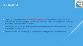 GUARDIA
 Llega a la Guardia refiriendo dolor lumbar bilateral, 9/10 de intensidad, de 10 días de
evolución que irradia a la región posterior del muslo, no calma con analgésicos comunes.
Asociado a incontinencia de esfínteres.
 Es evaluado por el servicio de traumatología indicando tramadol /dexametasona EV con
leve mejoría del dolor, 7/10.
 Se interconsulta con neurología ,al examen físico: bradipsiquia, sin déficit motor.
 