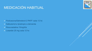 MEDICACIÓN HABITUAL
 Fluticasona/Salmeterol 2 PAFF cada 12 hs
 Salbutamol e Ipratropio a demanda
 Rosuvastatina 10mg/día
 Losartán 25 mg cada 12 hs
 