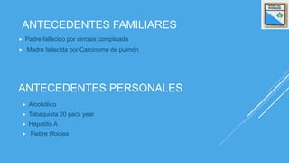 ANTECEDENTES PERSONALES
 Padre fallecido por cirrosis complicada
 Madre fallecida por Carcinoma de pulmón
ANTECEDENTES FAMILIARES
 Alcohólico
 Tabaquista 20 pack year
 Hepatitis A
 Fiebre tifoidea
 