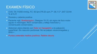 EXAMEN FÍSICO
 CVS: TA:110/60 mmhg ,FC: 83 lpm,FR:20 cpm,Tª :36,1 Cª ,SAT O2:94
% al 0,21
 Diuresis y catarsis positiva
 Paciente vigil, Bradipsíquico ,Glasgow 15-15, sin signo de foco motor
agudo ni meníngeo .ROT conservado y reflejo fotomotor y
consensuado conservados.
 Abdomen plano,blando con Dolor en hipogastrio a la palpación
superficial .Sin reacción peritoneal .No se palpan visceromegalias y
RHA + .
 Puntos ureterales medios positivos. Refiere disuria.
 