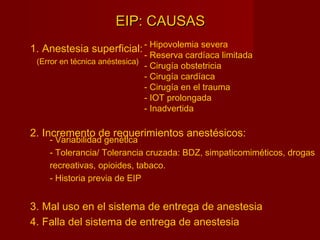 EIP: CAUSASEIP: CAUSAS
1. Anestesia superficial:
2. Incremento de requerimientos anestésicos:
3. Mal uso en el sistema de entrega de anestesia
4. Falla del sistema de entrega de anestesia
- Hipovolemia severa
- Reserva cardíaca limitada
- Cirugía obstetricia
- Cirugía cardíaca
- Cirugía en el trauma
- IOT prolongada
- Inadvertida
- Variabilidad genética
- Tolerancia/ Tolerancia cruzada: BDZ, simpaticomiméticos, drogas
recreativas, opioides, tabaco.
- Historia previa de EIP
(Error en técnica anéstesica)
 