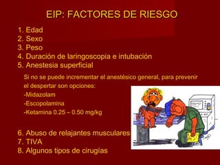 EIP: FACTORES DE RIESGOEIP: FACTORES DE RIESGO
1. Edad
2. Sexo
3. Peso
4. Duración de laringoscopia e intubación
5. Anestesia superficial
6. Abuso de relajantes musculares
7. TIVA
8. Algunos tipos de cirugías
Si no se puede incrementar el anestésico general, para prevenir
el despertar son opciones:
-Midazolam
-Escopolamina
-Ketamina 0.25 – 0.50 mg/kg
 