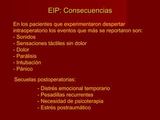 EIP: ConsecuenciasEIP: Consecuencias
En los pacientes que experimentaron despertar
intraoperatorio los eventos que más se reportaron son:
- Sonidos
- Sensaciones táctiles sin dolor
- Dolor
- Parálisis
- Intubación
- Pánico
Secuelas postoperatorias:
- Distrés emocional temporario
- Pesadillas recurrentes
- Necesidad de psicoterapia
- Estrés postraumático
 