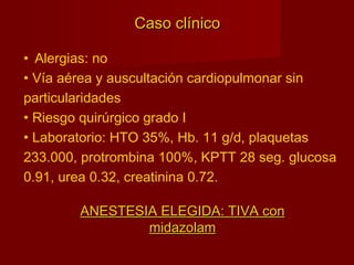 Caso clínicoCaso clínico
• Alergias: no
• Vía aérea y auscultación cardiopulmonar sin
particularidades
• Riesgo quirúrgico grado I
• Laboratorio: HTO 35%, Hb. 11 g/d, plaquetas
233.000, protrombina 100%, KPTT 28 seg. glucosa
0.91, urea 0.32, creatinina 0.72.
ANESTESIA ELEGIDA: TIVA conANESTESIA ELEGIDA: TIVA con
midazolammidazolam
 