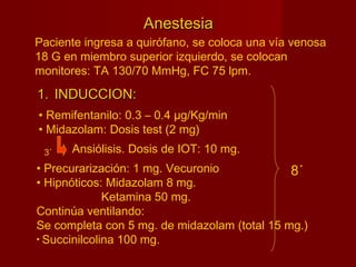 AnestesiaAnestesia
1.1. INDUCCION:INDUCCION:
• Remifentanilo: 0.3 – 0.4 µg/Kg/min
• Midazolam: Dosis test (2 mg)
Paciente ingresa a quirófano, se coloca una vía venosa
18 G en miembro superior izquierdo, se colocan
monitores: TA 130/70 MmHg, FC 75 lpm.
Ansiólisis. Dosis de IOT: 10 mg.3´
• Precurarización: 1 mg. Vecuronio
• Hipnóticos: Midazolam 8 mg.
Ketamina 50 mg.
Continúa ventilando:
Se completa con 5 mg. de midazolam (total 15 mg.)
• Succinilcolina 100 mg.
8´
 