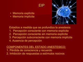 EIPEIP
• Memoria explícita
• Memoria implícita
Estadios a medida que se profundiza la anestesia:
1. Percepción consciente con memoria explícita
2. Percepción consciente sin memoria explícita
3. Percepción subconsciente con memoria implícita
4. Ausencia de percepción
COMPONENTES DEL ESTADO ANESTESICO:
1. Pérdida de consciencia y recuerdo
2. Inhibición de respuestas a estímulos nocivos
 