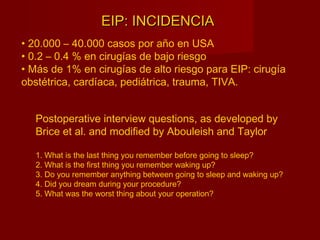 EIP: INCIDENCIAEIP: INCIDENCIA
Postoperative interview questions, as developed by
Brice et al. and modified by Abouleish and Taylor
1. What is the last thing you remember before going to sleep?
2. What is the first thing you remember waking up?
3. Do you remember anything between going to sleep and waking up?
4. Did you dream during your procedure?
5. What was the worst thing about your operation?
• 20.000 – 40.000 casos por año en USA
• 0.2 – 0.4 % en cirugías de bajo riesgo
• Más de 1% en cirugías de alto riesgo para EIP: cirugía
obstétrica, cardíaca, pediátrica, trauma, TIVA.
 