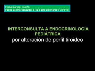 INTERCONSULTA A ENDOCRINOLOGÍA
PEDIÁTRICA
por alteración de perfil tiroideo
Fecha ingreso: 23/3/15
Fecha de interconsulta: a los 3 días del ingreso (26/3/15)
 