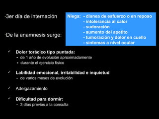 -3er día de internación3er día de internación
-De la anamnesis surgeDe la anamnesis surge::
 Dolor torácico tipo puntada:
- de 1 año de evolución aproximadamente
- durante el ejercicio físico
 Labilidad emocional, irritabilidad e inquietud
- de varios meses de evolución
 Adelgazamiento
 Dificultad para dormir:
- 3 días previos a la consulta
Niega: - disnea de esfuerzo o en reposo
- intolerancia al calor
- sudoración
- aumento del apetito
- tumoración y dolor en cuello
- síntomas a nivel ocular
 