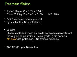  Talla 126 cm Z: - 0.69 - P 24.5
 Peso 25,2 kg Z: - 0,42 - P 33 IMC: 15.8.
 Apirético, buen estado general.
 ojos brillantes. No exoftalmos.
 Cuello:
Hiperpulsatilidad vasos de cuello en hueco supraesternal.
Se ve y se palpa tiroides (Bocio grado II) sin nódulos.
No dolor a la palpación. No frémito ni soplos.
 CV: RR 88 cpm. No soplos
Examen físico
 