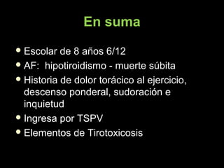 En suma
 Escolar de 8 años 6/12Escolar de 8 años 6/12
 AF: hipotiroidismo - muerte súbitaAF: hipotiroidismo - muerte súbita
 Historia de dolor torácico al ejercicio,Historia de dolor torácico al ejercicio,
descenso ponderal, sudoración edescenso ponderal, sudoración e
inquietudinquietud
 Ingresa por TSPVIngresa por TSPV
 Elementos de TirotoxicosisElementos de Tirotoxicosis
 