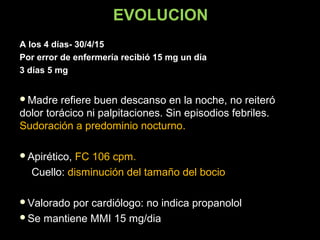 EVOLUCION
A los 4 días- 30/4/15
Por error de enfermería recibió 15 mg un día
3 días 5 mg
Madre refiere buen descanso en la noche, no reiteróMadre refiere buen descanso en la noche, no reiteró
dolor torácico ni palpitaciones. Sin episodios febriles.dolor torácico ni palpitaciones. Sin episodios febriles.
Sudoración a predominio nocturno..
Apirético,Apirético, FC 106 cpm.
Cuello:Cuello: disminución del tamaño del bocio
Valorado por cardiólogo: no indica propanololValorado por cardiólogo: no indica propanolol
Se mantiene MMI 15 mg/diaSe mantiene MMI 15 mg/dia
 