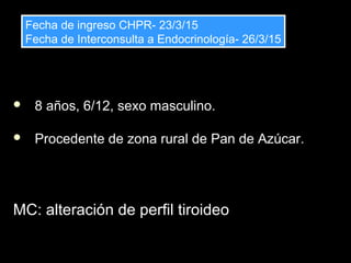  8 años, 6/12, sexo masculino.
 Procedente de zona rural de Pan de Azúcar.
MC: alteración de perfil tiroideoMC: alteración de perfil tiroideo
Fecha de ingreso CHPR- 23/3/15
Fecha de Interconsulta a Endocrinología- 26/3/15
Fecha de ingreso CHPR- 23/3/15
Fecha de Interconsulta a Endocrinología- 26/3/15
 