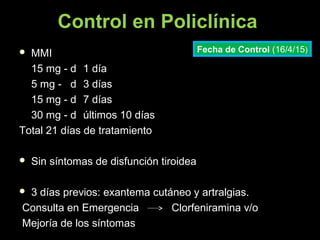 Control en Policlínica
 MMIMMI
15 mg - d15 mg - d 1 día1 día
5 mg - d5 mg - d 3 días3 días
15 mg - d15 mg - d 7 días7 días
30 mg - d30 mg - d últimos 10 díasúltimos 10 días
Total 21 días de tratamientoTotal 21 días de tratamiento
 Sin síntomas de disfunción tiroideaSin síntomas de disfunción tiroidea
 3 días previos: exantema cutáneo y artralgias.3 días previos: exantema cutáneo y artralgias.
Consulta en Emergencia Clorfeniramina v/oConsulta en Emergencia Clorfeniramina v/o
Mejoría de los síntomasMejoría de los síntomas
Fecha de Control (16/4/15)
 