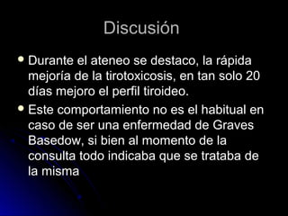 DiscusiónDiscusión
 Durante el ateneo se destaco, la rápidaDurante el ateneo se destaco, la rápida
mejoría de la tirotoxicosis, en tan solo 20mejoría de la tirotoxicosis, en tan solo 20
días mejoro el perfil tiroideo.días mejoro el perfil tiroideo.
 Este comportamiento no es el habitual enEste comportamiento no es el habitual en
caso de ser una enfermedad de Gravescaso de ser una enfermedad de Graves
Basedow, si bien al momento de laBasedow, si bien al momento de la
consulta todo indicaba que se trataba deconsulta todo indicaba que se trataba de
la mismala misma
 