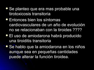 Se planteo que era mas probable unaSe planteo que era mas probable una
tirotoxicosis transitoriatirotoxicosis transitoria
 Entonces bien los síntomasEntonces bien los síntomas
cardiovasculares de un año de evolucióncardiovasculares de un año de evolución
no se relacionaban con la tiroides ????no se relacionaban con la tiroides ????
 El uso de amiodarona habrá producidoEl uso de amiodarona habrá producido
una tiroiditis transitoriauna tiroiditis transitoria
 Se hablo que la amiodarona en los niñosSe hablo que la amiodarona en los niños
aunque sea en pequeñas cantidadesaunque sea en pequeñas cantidades
puede alterar la función tiroidea.puede alterar la función tiroidea.
 