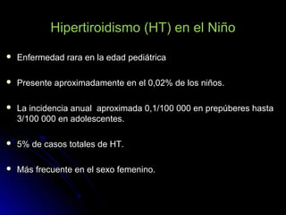 Hipertiroidismo (HT) en el Niño
 Enfermedad rara en la edad pediátricaEnfermedad rara en la edad pediátrica
 Presente aproximadamente en el 0,02% de los niños.Presente aproximadamente en el 0,02% de los niños.
 La incidencia anual aproximada 0,1/100 000 en prepúberes hastaLa incidencia anual aproximada 0,1/100 000 en prepúberes hasta
3/100 000 en adolescentes.3/100 000 en adolescentes.
 5% de casos totales de HT.5% de casos totales de HT.
 Más frecuente en el sexo femenino.Más frecuente en el sexo femenino.
 