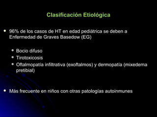 Clasificación Etiológica
 96% de los casos de HT en edad pediátrica se deben a96% de los casos de HT en edad pediátrica se deben a
Enfermedad de Graves Basedow (EG)Enfermedad de Graves Basedow (EG)
 Bocio difusoBocio difuso
 TirotoxicosisTirotoxicosis
 Oftalmopatía infiltrativa (exoftalmos) y dermopatía (mixedemaOftalmopatía infiltrativa (exoftalmos) y dermopatía (mixedema
pretibial)pretibial)
 Más frecuente en niños con otras patologías autoinmunesMás frecuente en niños con otras patologías autoinmunes
 