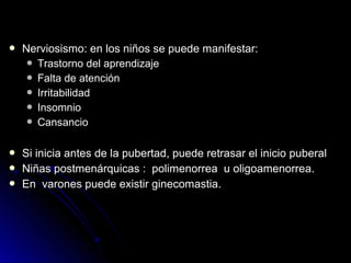  Nerviosismo: en los niños se puede manifestar:Nerviosismo: en los niños se puede manifestar:
 Trastorno del aprendizajeTrastorno del aprendizaje
 Falta de atenciónFalta de atención
 IrritabilidadIrritabilidad
 InsomnioInsomnio
 CansancioCansancio
 Si inicia antes de la pubertad, puede retrasar el inicio puberalSi inicia antes de la pubertad, puede retrasar el inicio puberal
 Niñas postmenárquicas : polimenorrea u oligoamenorrea.Niñas postmenárquicas : polimenorrea u oligoamenorrea.
 En varones puede existir ginecomastia.En varones puede existir ginecomastia.
 