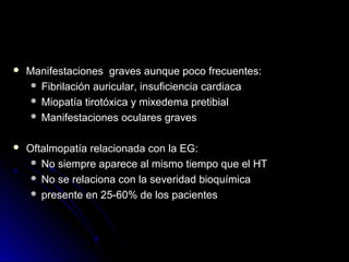  Manifestaciones graves aunque poco frecuentes:Manifestaciones graves aunque poco frecuentes:
 Fibrilación auricular, insuficiencia cardiacaFibrilación auricular, insuficiencia cardiaca
 Miopatía tirotóxica y mixedema pretibialMiopatía tirotóxica y mixedema pretibial
 Manifestaciones oculares gravesManifestaciones oculares graves
 Oftalmopatía relacionada con la EG:Oftalmopatía relacionada con la EG:
 No siempre aparece al mismo tiempo que el HTNo siempre aparece al mismo tiempo que el HT
 No se relaciona con la severidad bioquímicaNo se relaciona con la severidad bioquímica
 presente en 25-60% de los pacientespresente en 25-60% de los pacientes
 