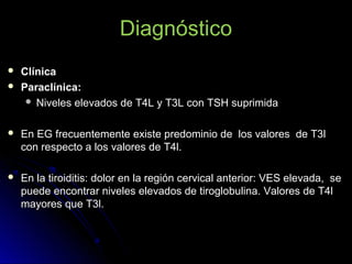 Diagnóstico
 ClínicaClínica
 Paraclínica:Paraclínica:
 Niveles elevados de T4L y T3L con TSH suprimidaNiveles elevados de T4L y T3L con TSH suprimida
 En EG frecuentemente existe predominio de los valores de T3lEn EG frecuentemente existe predominio de los valores de T3l
con respecto a los valores de T4l.con respecto a los valores de T4l.
 En la tiroiditis: dolor en la región cervical anterior: VES elevada, seEn la tiroiditis: dolor en la región cervical anterior: VES elevada, se
puede encontrar niveles elevados de tiroglobulina. Valores de T4lpuede encontrar niveles elevados de tiroglobulina. Valores de T4l
mayores que T3l.mayores que T3l.
 