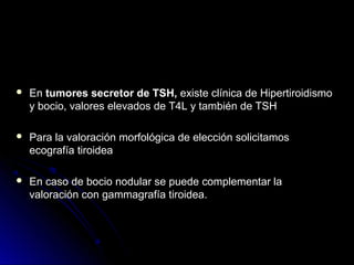  EnEn tumores secretor de TSH,tumores secretor de TSH, existe clínica de Hipertiroidismoexiste clínica de Hipertiroidismo
y bocio, valores elevados de T4L y también de TSHy bocio, valores elevados de T4L y también de TSH
 Para la valoración morfológica de elección solicitamosPara la valoración morfológica de elección solicitamos
ecografía tiroideaecografía tiroidea
 En caso de bocio nodular se puede complementar laEn caso de bocio nodular se puede complementar la
valoración con gammagrafía tiroidea.valoración con gammagrafía tiroidea.
 