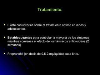 Tratamiento.
 Existe controversia sobre el tratamiento óptimo en niños yExiste controversia sobre el tratamiento óptimo en niños y
adolescentes.adolescentes.
 BetabloqueantesBetabloqueantes para controlar la mayoría de los síntomaspara controlar la mayoría de los síntomas
mientras comienza el efecto de los fármacos antitiroideos (2mientras comienza el efecto de los fármacos antitiroideos (2
semanas)semanas)
 Propranolol (en dosis de 0,5-2 mg/kg/día) cada 8hrs.Propranolol (en dosis de 0,5-2 mg/kg/día) cada 8hrs.
 