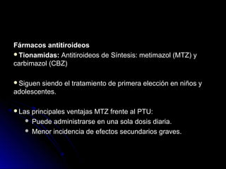 Fármacos antitiroideosFármacos antitiroideos
Tionamidas:Tionamidas: Antitiroideos de Síntesis: metimazol (MTZ) yAntitiroideos de Síntesis: metimazol (MTZ) y
carbimazol (CBZ)carbimazol (CBZ)
Siguen siendo el tratamiento de primera elección en niños ySiguen siendo el tratamiento de primera elección en niños y
adolescentes.adolescentes.
Las principales ventajas MTZ frente al PTU:Las principales ventajas MTZ frente al PTU:
 Puede administrarse en una sola dosis diaria.Puede administrarse en una sola dosis diaria.
 Menor incidencia de efectos secundarios graves.Menor incidencia de efectos secundarios graves.
 